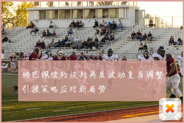 姆巴佩续约谈判再度波动皇马调整引援策略应对新局势
