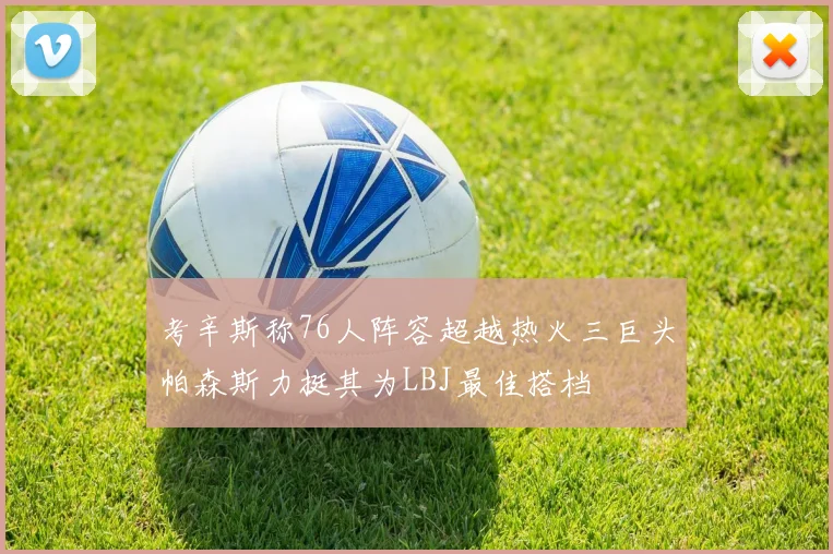 考辛斯称76人阵容超越热火三巨头帕森斯力挺其为LBJ最佳搭档