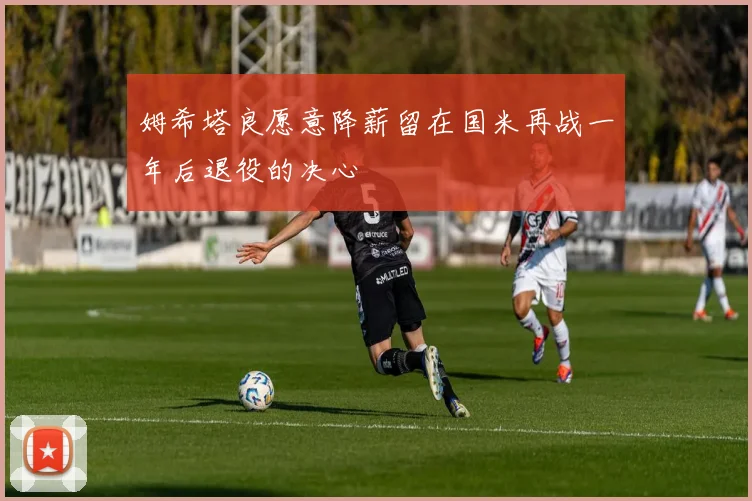 姆希塔良愿意降薪留在国米再战一年后退役的决心